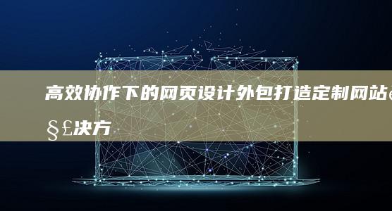 高效协作下的网页设计外包：打造定制网站解决方案